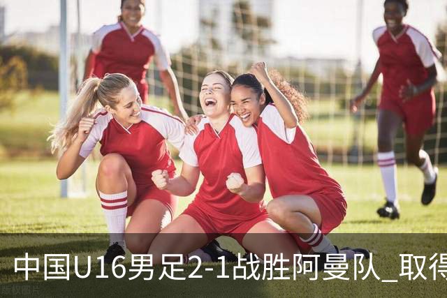 中国U16男足2-1战胜阿曼队 取得U17海湾杯两连胜