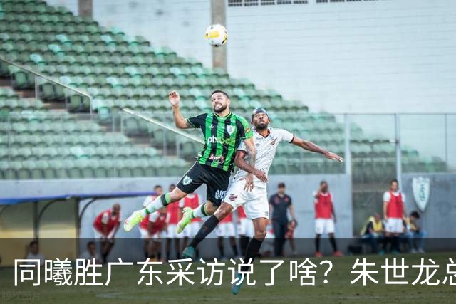 同曦胜广东采访说了啥？朱世龙总结最后阶段问题，摩尔直指季后赛