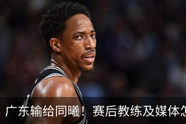 广东输给同曦！赛后教练及媒体怎么说：欧洲教练要清楚CBA怎么玩